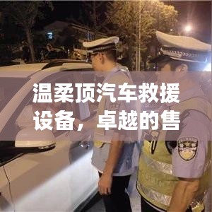 溫柔頂汽車救援設(shè)備，卓越保障，專業(yè)售后支持