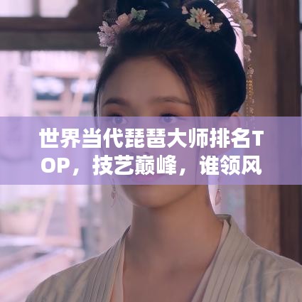 世界當(dāng)代琵琶大師排名TOP，技藝巔峰，誰(shuí)領(lǐng)風(fēng)騷？