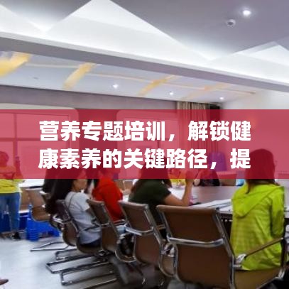 營養(yǎng)專題培訓，解鎖健康素養(yǎng)的關鍵路徑，提升營養(yǎng)知識水平