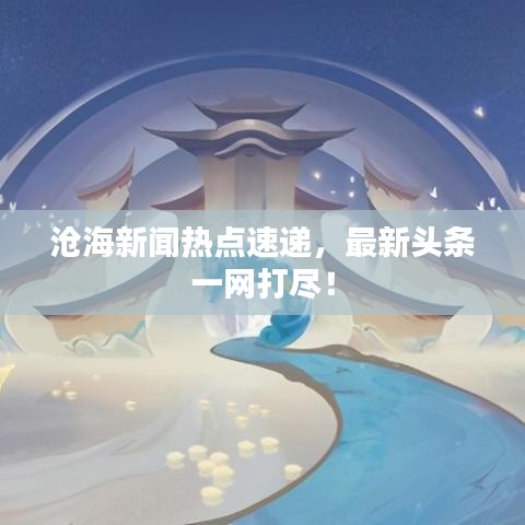 滄海新聞熱點(diǎn)速遞，最新頭條一網(wǎng)打盡！